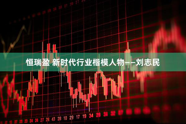 恒瑞盈 新时代行业楷模人物——刘志民