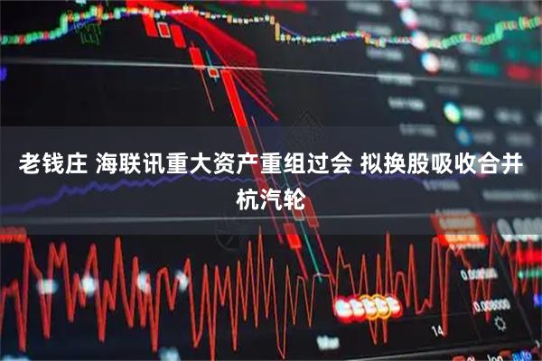 老钱庄 海联讯重大资产重组过会 拟换股吸收合并杭汽轮