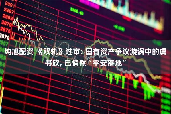 纯旭配资 《双轨》过审: 国有资产争议漩涡中的虞书欣, 已悄然“平安落地”
