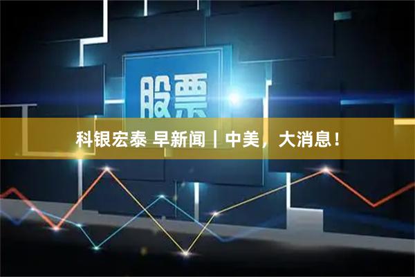 科银宏泰 早新闻｜中美，大消息！
