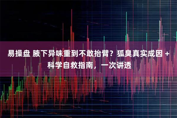 易操盘 腋下异味重到不敢抬臂？狐臭真实成因 + 科学自救指南，一次讲透
