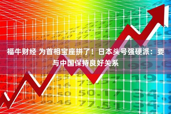 福牛财经 为首相宝座拼了！日本头号强硬派：要与中国保持良好关系