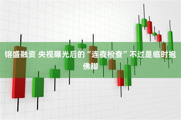 镕盛融资 央视曝光后的“连夜检查”不过是临时抱佛脚
