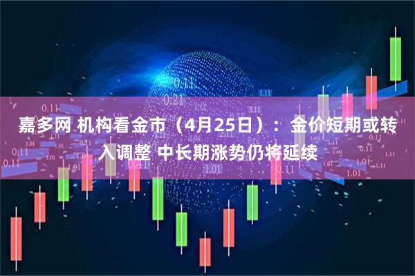 嘉多网 机构看金市（4月25日）：金价短期或转入调整 中长期涨势仍将延续