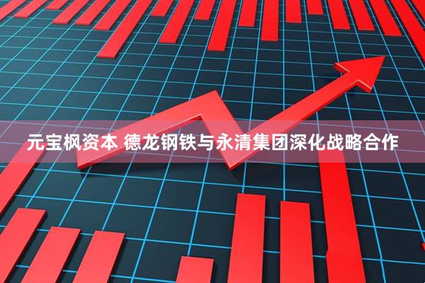 元宝枫资本 德龙钢铁与永清集团深化战略合作