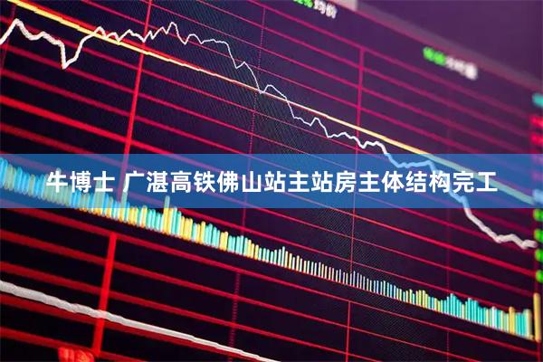 牛博士 广湛高铁佛山站主站房主体结构完工