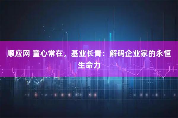 顺应网 童心常在，基业长青：解码企业家的永恒生命力