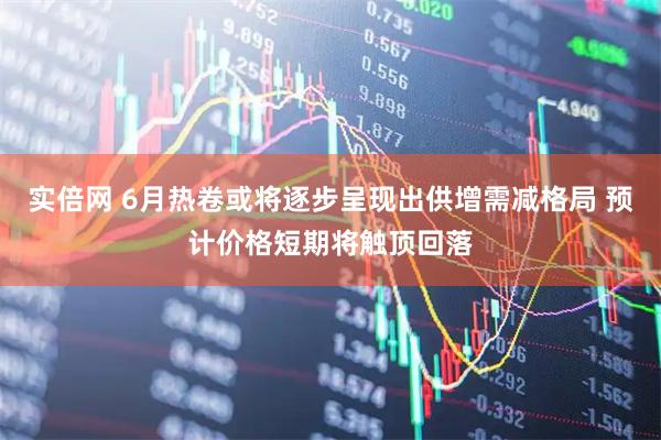 实倍网 6月热卷或将逐步呈现出供增需减格局 预计价格短期将触顶回落