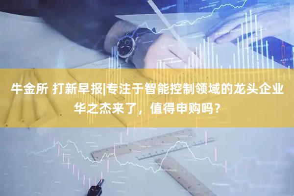 牛金所 打新早报|专注于智能控制领域的龙头企业华之杰来了，值得申购吗？