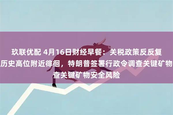 玖联优配 4月16日财经早餐：关税政策反反复复，金价历史高位附近徘徊，特朗普签署行政令调查关键矿物安全风险