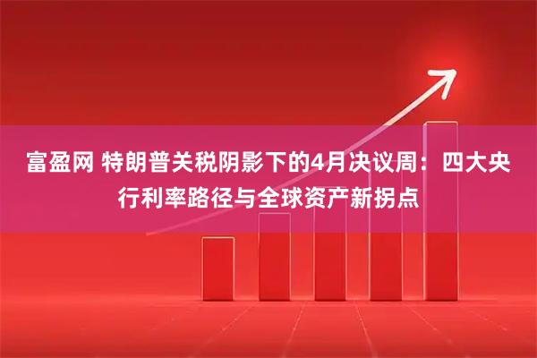 富盈网 特朗普关税阴影下的4月决议周：四大央行利率路径与全球资产新拐点
