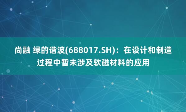 尚融 绿的谐波(688017.SH)：在设计和制造过程中暂未涉及软磁材料的应用