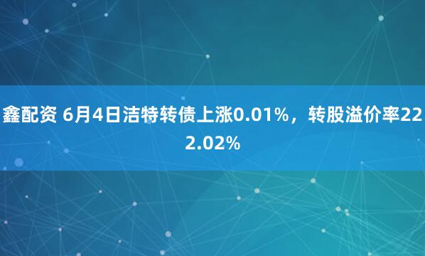 鑫配资 6月4日洁特转债上涨0.01%，转股溢价率222.02%
