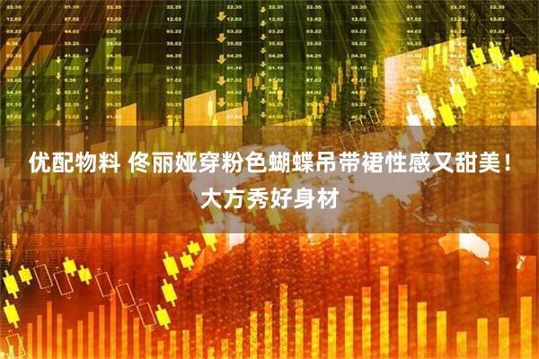 优配物料 佟丽娅穿粉色蝴蝶吊带裙性感又甜美！大方秀好身材