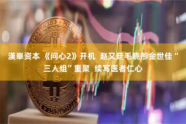 漢崋资本 《问心2》开机  赵又廷毛晓彤金世佳“三人组”重聚  续写医者仁心