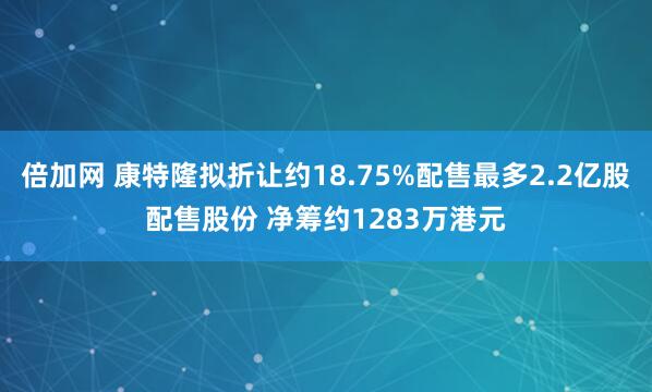 倍加网 康特隆拟折让约18.75%配售最多2.2亿股配售股份 净筹约1283万港元