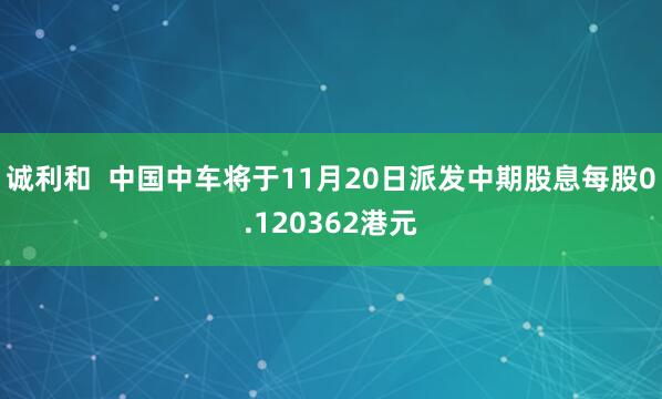 诚利和  中国中车将于11月20日派发中期股息每股0.120362港元