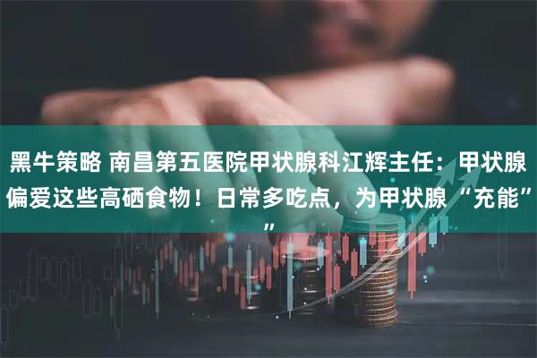 黑牛策略 南昌第五医院甲状腺科江辉主任：甲状腺偏爱这些高硒食物！日常多吃点，为甲状腺 “充能”