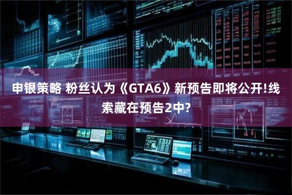申银策略 粉丝认为《GTA6》新预告即将公开!线索藏在预告2中?