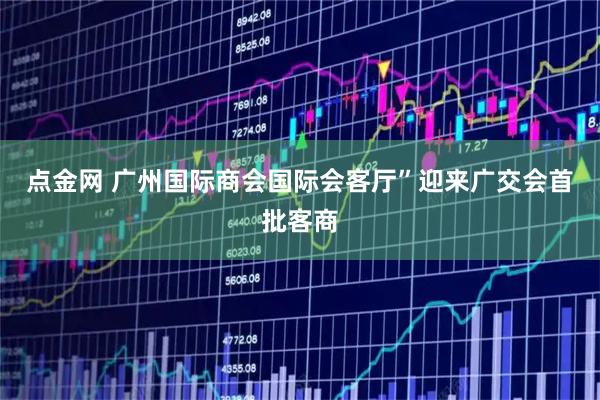 点金网 广州国际商会国际会客厅”迎来广交会首批客商