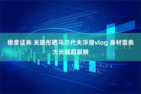 稳拿证券 关晓彤晒马尔代夫浮潜vlog 身材苗条大长腿超吸睛