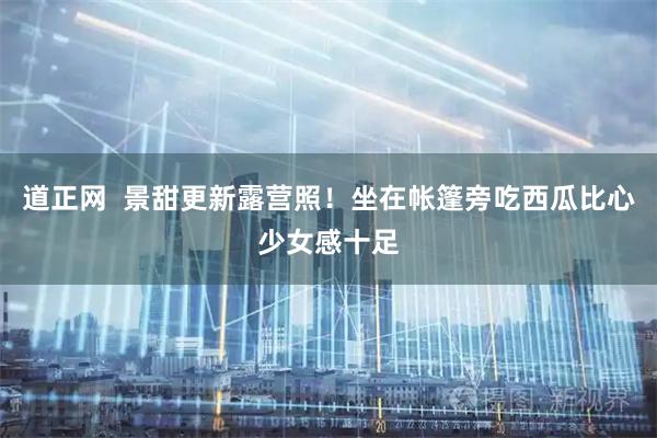 道正网  景甜更新露营照！坐在帐篷旁吃西瓜比心少女感十足