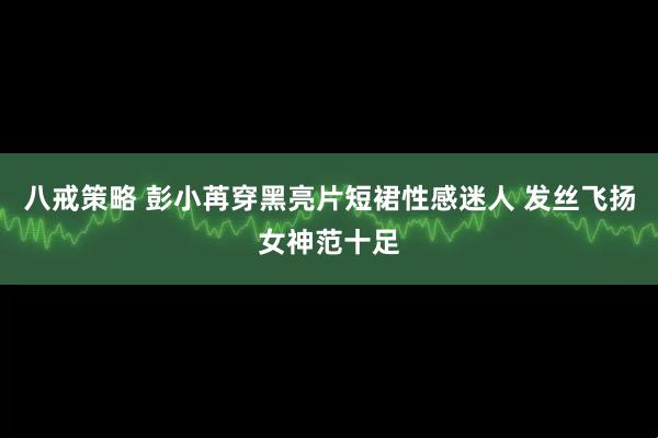 八戒策略 彭小苒穿黑亮片短裙性感迷人 发丝飞扬女神范十足