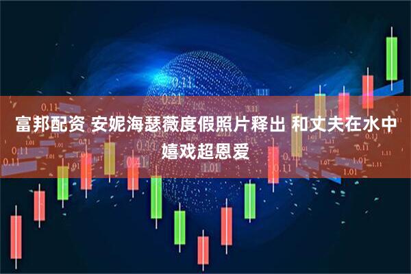 富邦配资 安妮海瑟薇度假照片释出 和丈夫在水中嬉戏超恩爱