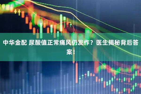 中华金配 尿酸值正常痛风仍发作？医生揭秘背后答案！