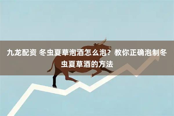 九龙配资 冬虫夏草泡酒怎么泡？教你正确泡制冬虫夏草酒的方法