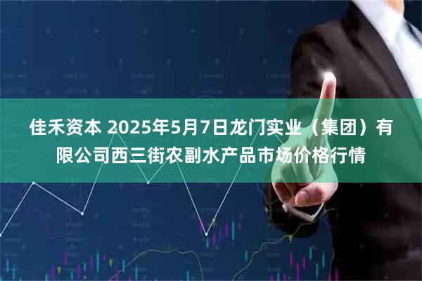 佳禾资本 2025年5月7日龙门实业（集团）有限公司西三街农副水产品市场价格行情
