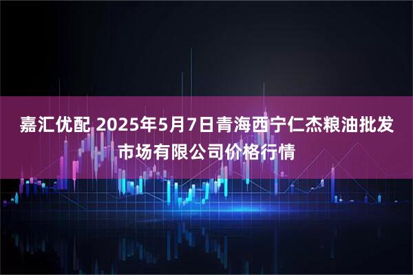 嘉汇优配 2025年5月7日青海西宁仁杰粮油批发市场有限公司价格行情