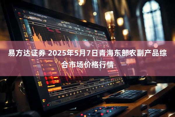 易方达证券 2025年5月7日青海东部农副产品综合市场价格行情