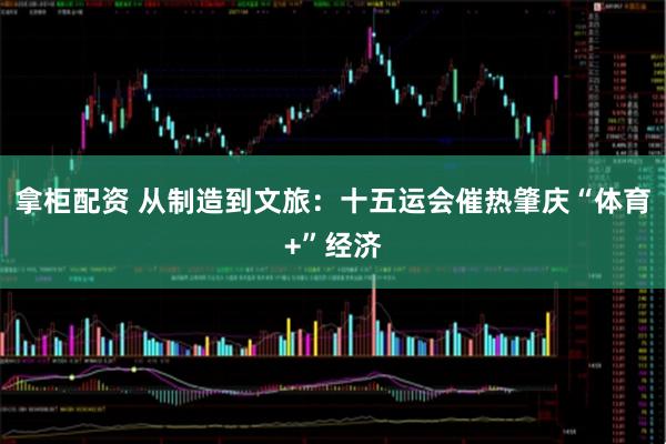 拿柜配资 从制造到文旅：十五运会催热肇庆“体育+”经济