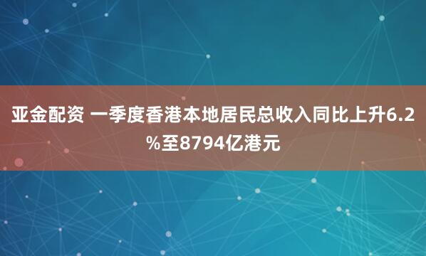 亚金配资 一季度香港本地居民总收入同比上升6.2%至8794亿港元