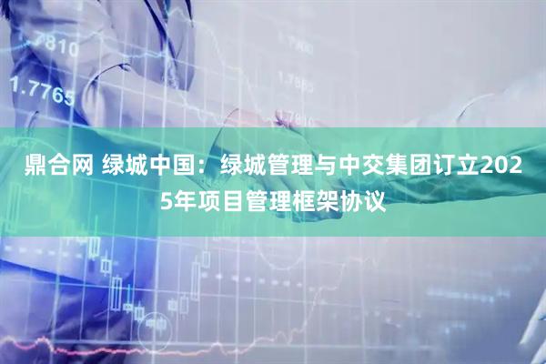 鼎合网 绿城中国：绿城管理与中交集团订立2025年项目管理框架协议