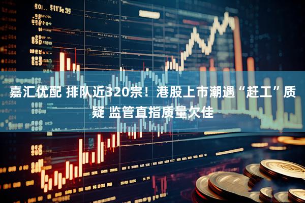 嘉汇优配 排队近320宗！港股上市潮遇“赶工”质疑 监管直指质量欠佳
