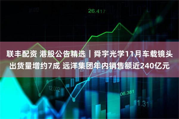 联丰配资 港股公告精选｜舜宇光学11月车载镜头出货量增约7成 远洋集团年内销售额近240亿元
