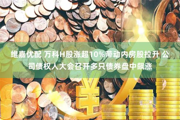维嘉优配 万科H股涨超10%带动内房股拉升 公司债权人大会召开多只债券盘中飙涨