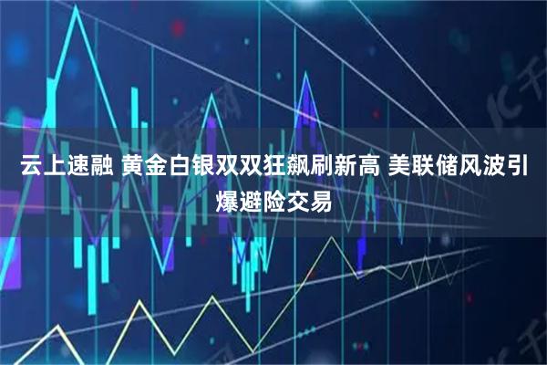 云上速融 黄金白银双双狂飙刷新高 美联储风波引爆避险交易