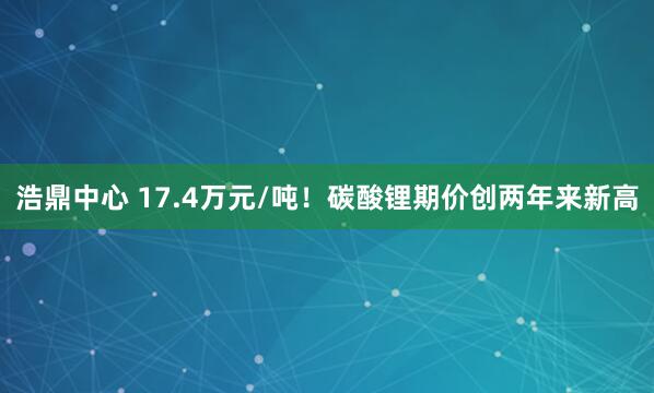 浩鼎中心 17.4万元/吨！碳酸锂期价创两年来新高