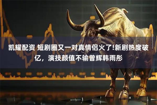 凯耀配资 短剧圈又一对真情侣火了!新剧热度破亿，演技颜值不输曾辉韩雨彤