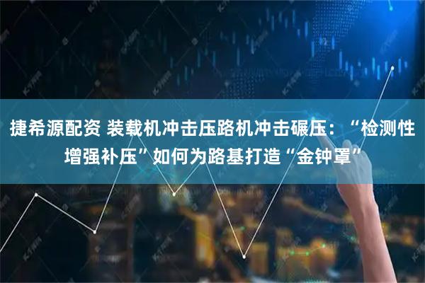捷希源配资 装载机冲击压路机冲击碾压：“检测性增强补压”如何为路基打造“金钟罩”