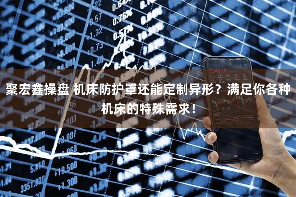 聚宏鑫操盘 机床防护罩还能定制异形？满足你各种机床的特殊需求！