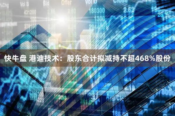 快牛盘 港迪技术：股东合计拟减持不超468%股份
