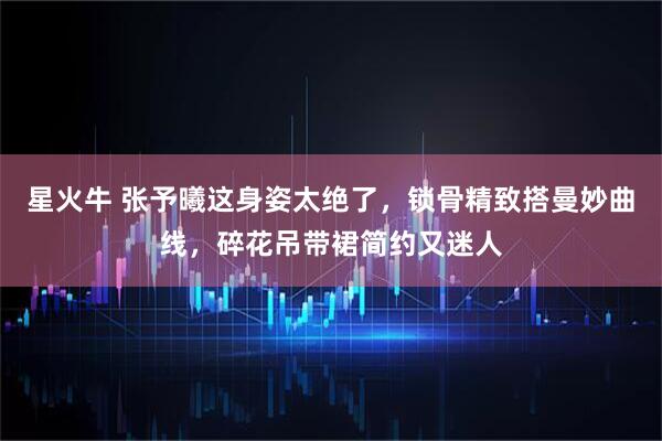星火牛 张予曦这身姿太绝了，锁骨精致搭曼妙曲线，碎花吊带裙简约又迷人