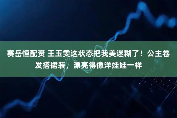 赛岳恒配资 王玉雯这状态把我美迷糊了！公主卷发搭裙装，漂亮得像洋娃娃一样