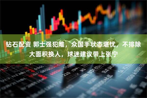 钻石配资 郭士强犯难，众国手状态堪忧，不排除大面积换人，球迷建议带上张宁