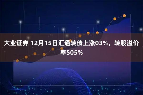 大业证券 12月15日汇通转债上涨03%，转股溢价率505%