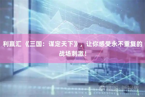 利赢汇 《三国：谋定天下》，让你感受永不重复的战场刺激！